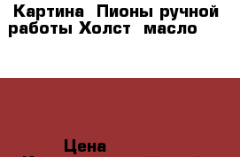 Картина “Пионы“ручной работы.Холст.,масло.50 *60. › Цена ­ 5 000 - Краснодарский край, Краснодар г. Хобби. Ручные работы » Картины и панно   . Краснодарский край,Краснодар г.